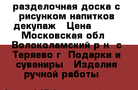 разделочная доска с рисунком напитков декупаж › Цена ­ 200 - Московская обл., Волоколамский р-н, с.Теряево г. Подарки и сувениры » Изделия ручной работы   